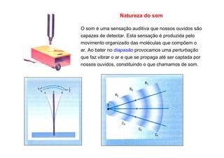 Natureza do som
O som é uma sensação auditiva que nossos ouvidos são
capazes de detectar. Esta sensação é produzida pelo
movimento organizado das moléculas que compõem o
ar. Ao bater no diapasão provocamos uma perturbação
que faz vibrar o ar e que se propaga até ser captada por
nossos ouvidos, constituindo o que chamamos de som.
 