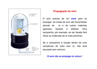 Propagação do som
O som precisa de um meio para se
propagar. As ondas de som são transmitidas
através do ar e de outros materiais
(gasosos, líquidos e sólidos). Uma
campainha, por exemplo, ao ser tocada fará
vibrar as moléculas de ar mais próximas.
Se a campainha é tocada dentro de uma
campânula de vidro sem ar, não será
escutado som nenhum.
O som não se propaga no vácuo !
 
