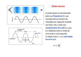 A onda sonora é caracterizada
pela sua frequência (f), que
corresponde ao número de
vibrações por segundo (medida
em hertz, Hz), e pelo seu
comprimento de onda (λ), que
é a distância entre a crista de
uma onda e a da seguinte.
A relação entre f, λ é a velocidade
do som (v) é:
Onda sonora
fv λ=
 