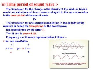 ii) Time period of sound wave :-
The time taken for the change in the density of the medium from a
maximum value to a minimum value and again to the maximum value
is the time period of the sound wave.
Or
The time taken for one complete oscillation in the density of the
medium is called the time period of the sound wave.
It is represented by the letter T.
The SI unit is second (s).
Frequency and time are represented as follows :-
٧ for one oscillation
1 1
T = ---- or ٧ = ----
٧ T
 