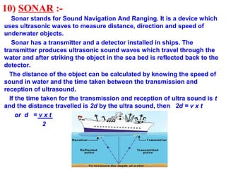 10) SONAR :-
Sonar stands for Sound Navigation And Ranging. It is a device which
uses ultrasonic waves to measure distance, direction and speed of
underwater objects.
Sonar has a transmitter and a detector installed in ships. The
transmitter produces ultrasonic sound waves which travel through the
water and after striking the object in the sea bed is reflected back to the
detector.
The distance of the object can be calculated by knowing the speed of
sound in water and the time taken between the transmission and
reception of ultrasound.
If the time taken for the transmission and reception of ultra sound is t
and the distance travelled is 2d by the ultra sound, then 2d = v x t
or d = v x t
2
 