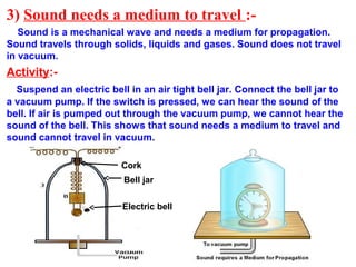 3) Sound needs a medium to travel :-
Sound is a mechanical wave and needs a medium for propagation.
Sound travels through solids, liquids and gases. Sound does not travel
in vacuum.
Activity:-
Suspend an electric bell in an air tight bell jar. Connect the bell jar to
a vacuum pump. If the switch is pressed, we can hear the sound of the
bell. If air is pumped out through the vacuum pump, we cannot hear the
sound of the bell. This shows that sound needs a medium to travel and
sound cannot travel in vacuum.
Bell jar
Electric bell
Cork
 