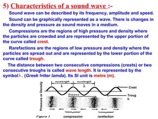 5) Characteristics of a sound wave :-
Sound wave can be described by its frequency, amplitude and speed.
Sound can be graphically represented as a wave. There is changes in
the density and pressure as sound moves in a medium.
Compressions are the regions of high pressure and density where
the particles are crowded and are represented by the upper portion of
the curve called crest.
Rarefactions are the regions of low pressure and density where the
particles are spread out and are represented by the lower portion of the
curve called trough.
The distance between two consecutive compressions (crests) or two
consecutive troughs is called wave length. It is represented by the
symbol . (Greek letter lamda). Its SI unit is metre (m).
compression rarefaction
Crest
Troug
h
λλ
PressureorDensity
λ
 