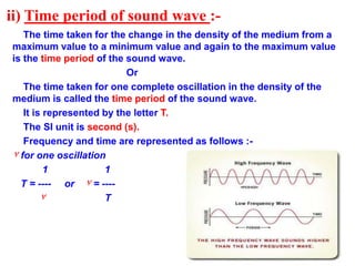ii) Time period of sound wave :-
The time taken for the change in the density of the medium from a
maximum value to a minimum value and again to the maximum value
is the time period of the sound wave.
Or
The time taken for one complete oscillation in the density of the
medium is called the time period of the sound wave.
It is represented by the letter T.
The SI unit is second (s).
Frequency and time are represented as follows :-
٧ for one oscillation
1 1
T = ---- or ٧ = ----
٧ T
 