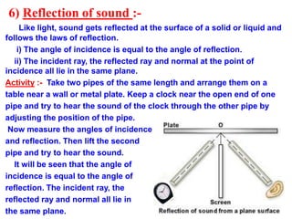 6) Reflection of sound :-
Like light, sound gets reflected at the surface of a solid or liquid and
follows the laws of reflection.
i) The angle of incidence is equal to the angle of reflection.
ii) The incident ray, the reflected ray and normal at the point of
incidence all lie in the same plane.
Activity :- Take two pipes of the same length and arrange them on a
table near a wall or metal plate. Keep a clock near the open end of one
pipe and try to hear the sound of the clock through the other pipe by
adjusting the position of the pipe.
Now measure the angles of incidence
and reflection. Then lift the second
pipe and try to hear the sound.
It will be seen that the angle of
incidence is equal to the angle of
reflection. The incident ray, the
reflected ray and normal all lie in
the same plane.
 