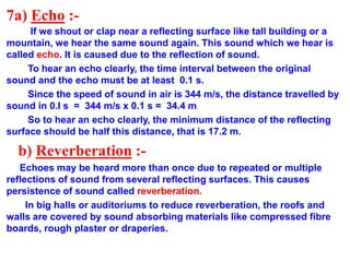 7a) Echo :-
If we shout or clap near a reflecting surface like tall building or a
mountain, we hear the same sound again. This sound which we hear is
called echo. It is caused due to the reflection of sound.
To hear an echo clearly, the time interval between the original
sound and the echo must be at least 0.1 s.
Since the speed of sound in air is 344 m/s, the distance travelled by
sound in 0.I s = 344 m/s x 0.1 s = 34.4 m
So to hear an echo clearly, the minimum distance of the reflecting
surface should be half this distance, that is 17.2 m.
b) Reverberation :-
Echoes may be heard more than once due to repeated or multiple
reflections of sound from several reflecting surfaces. This causes
persistence of sound called reverberation.
In big halls or auditoriums to reduce reverberation, the roofs and
walls are covered by sound absorbing materials like compressed fibre
boards, rough plaster or draperies.
 