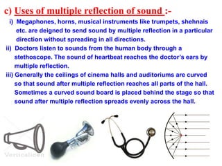 c) Uses of multiple reflection of sound :-
i) Megaphones, horns, musical instruments like trumpets, shehnais
etc. are deigned to send sound by multiple reflection in a particular
direction without spreading in all directions.
ii) Doctors listen to sounds from the human body through a
stethoscope. The sound of heartbeat reaches the doctor’s ears by
multiple reflection.
iii) Generally the ceilings of cinema halls and auditoriums are curved
so that sound after multiple reflection reaches all parts of the hall.
Sometimes a curved sound board is placed behind the stage so that
sound after multiple reflection spreads evenly across the hall.
 