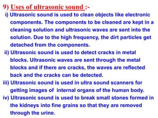 9) Uses of ultrasonic sound :-
i) Ultrasonic sound is used to clean objects like electronic
components. The components to be cleaned are kept in a
cleaning solution and ultrasonic waves are sent into the
solution. Due to the high frequency, the dirt particles get
detached from the components.
ii) Ultrasonic sound is used to detect cracks in metal
blocks. Ultrasonic waves are sent through the metal
blocks and if there are cracks, the waves are reflected
back and the cracks can be detected.
iii) Ultrasonic sound is used in ultra sound scanners for
getting images of internal organs of the human body.
iv) Ultrasonic sound is used to break small stones formed in
the kidneys into fine grains so that they are removed
through the urine.
 