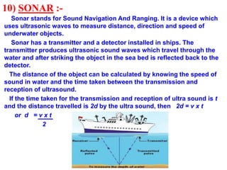 10) SONAR :-
Sonar stands for Sound Navigation And Ranging. It is a device which
uses ultrasonic waves to measure distance, direction and speed of
underwater objects.
Sonar has a transmitter and a detector installed in ships. The
transmitter produces ultrasonic sound waves which travel through the
water and after striking the object in the sea bed is reflected back to the
detector.
The distance of the object can be calculated by knowing the speed of
sound in water and the time taken between the transmission and
reception of ultrasound.
If the time taken for the transmission and reception of ultra sound is t
and the distance travelled is 2d by the ultra sound, then 2d = v x t
or d = v x t
2
 