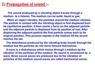 2) Propagation of sound :-
The sound produced by a vibrating object travels through a
medium to a listener. The medium can be solid, liquid or gas.
When an object vibrates, the particles around the medium vibrates.
The particle in contact with the vibrating object is first displaced from
its equilibrium position. It then exerts a force on the adjacent particle
and the adjacent particle is displaced from its position of rest. After
displacing the adjacent particle the first particle comes back to its
original position. This process repeats in the medium till the sound
reaches the ear.
The disturbance produced by the vibrating body travels through the
medium but the particles do not move forward themselves.
A wave is a disturbance which moves through a medium by the
vibration of the particles of the medium. So sound is considered as a
wave. Since sound waves are produced due to the vibration of
particles of the medium sound waves are called mechanical waves.
 