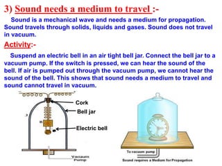 3) Sound needs a medium to travel :-
Sound is a mechanical wave and needs a medium for propagation.
Sound travels through solids, liquids and gases. Sound does not travel
in vacuum.
Activity:-
Suspend an electric bell in an air tight bell jar. Connect the bell jar to a
vacuum pump. If the switch is pressed, we can hear the sound of the
bell. If air is pumped out through the vacuum pump, we cannot hear the
sound of the bell. This shows that sound needs a medium to travel and
sound cannot travel in vacuum.
Bell jar
Electric bell
Cork
 