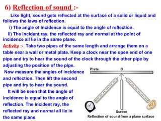 6) Reflection of sound :-
Like light, sound gets reflected at the surface of a solid or liquid and
follows the laws of reflection.
i) The angle of incidence is equal to the angle of reflection.
ii) The incident ray, the reflected ray and normal at the point of
incidence all lie in the same plane.
Activity :- Take two pipes of the same length and arrange them on a
table near a wall or metal plate. Keep a clock near the open end of one
pipe and try to hear the sound of the clock through the other pipe by
adjusting the position of the pipe.
Now measure the angles of incidence
and reflection. Then lift the second
pipe and try to hear the sound.
It will be seen that the angle of
incidence is equal to the angle of
reflection. The incident ray, the
reflected ray and normal all lie in
the same plane.
 