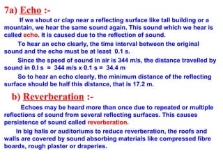 7a) Echo :-
If we shout or clap near a reflecting surface like tall building or a
mountain, we hear the same sound again. This sound which we hear is
called echo. It is caused due to the reflection of sound.
To hear an echo clearly, the time interval between the original
sound and the echo must be at least 0.1 s.
Since the speed of sound in air is 344 m/s, the distance travelled by
sound in 0.I s = 344 m/s x 0.1 s = 34.4 m
So to hear an echo clearly, the minimum distance of the reflecting
surface should be half this distance, that is 17.2 m.
b) Reverberation :-
Echoes may be heard more than once due to repeated or multiple
reflections of sound from several reflecting surfaces. This causes
persistence of sound called reverberation.
In big halls or auditoriums to reduce reverberation, the roofs and
walls are covered by sound absorbing materials like compressed fibre
boards, rough plaster or draperies.
 