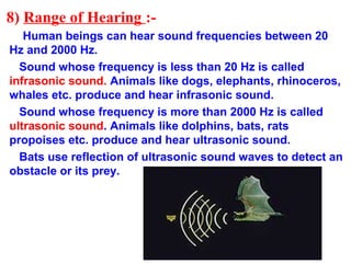 8) Range of Hearing :-
Human beings can hear sound frequencies between 20
Hz and 2000 Hz.
Sound whose frequency is less than 20 Hz is called
infrasonic sound. Animals like dogs, elephants, rhinoceros,
whales etc. produce and hear infrasonic sound.
Sound whose frequency is more than 2000 Hz is called
ultrasonic sound. Animals like dolphins, bats, rats
propoises etc. produce and hear ultrasonic sound.
Bats use reflection of ultrasonic sound waves to detect an
obstacle or its prey.
 