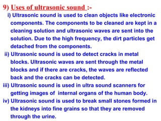 9) Uses of ultrasonic sound :-
i) Ultrasonic sound is used to clean objects like electronic
components. The components to be cleaned are kept in a
cleaning solution and ultrasonic waves are sent into the
solution. Due to the high frequency, the dirt particles get
detached from the components.
ii) Ultrasonic sound is used to detect cracks in metal
blocks. Ultrasonic waves are sent through the metal
blocks and if there are cracks, the waves are reflected
back and the cracks can be detected.
iii) Ultrasonic sound is used in ultra sound scanners for
getting images of internal organs of the human body.
iv) Ultrasonic sound is used to break small stones formed in
the kidneys into fine grains so that they are removed
through the urine.
 