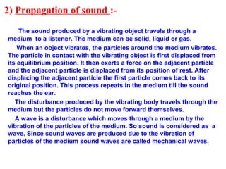 2) Propagation of sound :-
The sound produced by a vibrating object travels through a
medium to a listener. The medium can be solid, liquid or gas.
When an object vibrates, the particles around the medium vibrates.
The particle in contact with the vibrating object is first displaced from
its equilibrium position. It then exerts a force on the adjacent particle
and the adjacent particle is displaced from its position of rest. After
displacing the adjacent particle the first particle comes back to its
original position. This process repeats in the medium till the sound
reaches the ear.
The disturbance produced by the vibrating body travels through the
medium but the particles do not move forward themselves.
A wave is a disturbance which moves through a medium by the
vibration of the particles of the medium. So sound is considered as a
wave. Since sound waves are produced due to the vibration of
particles of the medium sound waves are called mechanical waves.
 