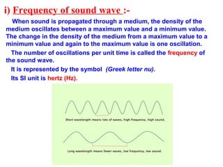 i) Frequency of sound wave :-
When sound is propagated through a medium, the density of the
medium oscillates between a maximum value and a minimum value.
The change in the density of the medium from a maximum value to a
minimum value and again to the maximum value is one oscillation.
The number of oscillations per unit time is called the frequency of
the sound wave.
It is represented by the symbol (Greek letter nu).
Its SI unit is hertz (Hz).
 