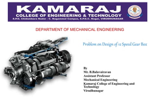DEPARTMENT OF MECHANICAL ENGINEERING
By
Mr. B.Balavairavan
Assistant Professor
Mechanical Engineering
Kamaraj College of Engineering and
Technology
Virudhunagar
Problem on Design of 12 Speed Gear Box
 