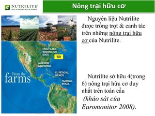 Nông trại hữu cơ
     Nguyên liệu Nutrilite
  được trồng trọt & canh tác
  trên những nông trại hữu
  cơ của Nutrilite.




     Nutrilite sở hữu 4(trong
  6) nông trại hữu cơ duy
  nhất trên toàn cầu
  (khảo sát của
  Euromonitor 2008).
 