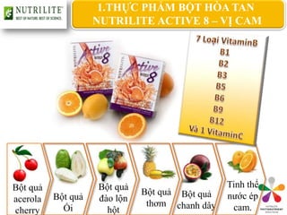 1.THỰC PHẨM BỘT HÒA TAN
                    NUTRILITE ACTIVE 8 – VỊ CAM




Bột quả             Bột quả                     Tinh thể
                              Bột quả Bột quả
acerola   Bột quả   đào lộn                     nước ép
                               thơm chanh dây
cherry      Ổi        hột                        cam.
 