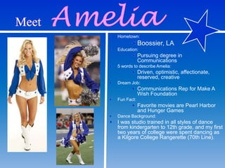 Hometown:
Boossier, LA
Education:
Pursuing degree in
Communications
5 words to describe Amelia:
Driven, optimistic, affectionate,
reserved, creative
Dream Job:
Communications Rep for Make A
Wish Foundation
Fun Fact:
Favorite movies are Pearl Harbor
and Hunger Games
Dance Background:
I was studio trained in all styles of dance
from kindergarten to 12th grade, and my first
two years of college were spent dancing as
a Kilgore College Rangerette (70th Line).
 