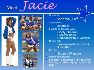 Hometown:
Monroe, LA
Occupation:
Journalist
5 words to describe Jacie:
Goofy, Dreamer,
Procrastinator,
Compassionate, Classic
Dream Job:
Feature Writer in Sports
Illustrated
Fun Fact:
Skipped 5th grade
Dance Background:
I’ve been dancing for 18 years with
training in ballet, tap, jazz, and hip
hop.
 