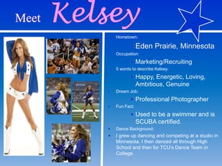 Hometown:
Eden Prairie, Minnesota
Occupation:
Marketing/Recruiting
5 words to describe Kelsey:
Happy, Energetic, Loving,
Ambitious, Genuine
Dream Job:
Professional Photographer
Fun Fact:
Used to be a swimmer and is
SCUBA certified.
Dance Background:
I grew up dancing and competing at a studio in
Minnesota. I then danced all through High
School and then for TCU’s Dance Team in
College.
 