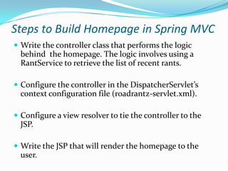 Steps to Build Homepage in Spring MVC
 Write the controller class that performs the logic
behind the homepage. The logic involves using a
RantService to retrieve the list of recent rants.
 Configure the controller in the DispatcherServlet’s
context configuration file (roadrantz-servlet.xml).
 Configure a view resolver to tie the controller to the
JSP.
 Write the JSP that will render the homepage to the
user.
 