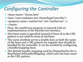 Configuring the Controller
 <bean name="/home.htm"
 class="com.roadrantz.mvc.HomePageController">
 <property name="rantService" ref="rantService" />
 </bean>
 Here, the rantService property is injected with an
implementation of the RantService interface.
 Also bean name is specified instead of bean id as the URL
pattern is not valid for bean id attribute.
 The name attribute serves a double duty as both the name
of the bean and a URL pattern for requests that should be
handled by the controller. It can be avoided by configuring
a handlermapping bean.
 The default handler mapping used by DispatcherServlet is
BeanNameUrlHandlerMapping, which uses the base name
as the URL pattern.
 