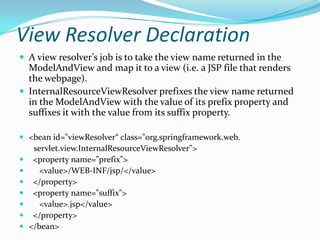 View Resolver Declaration
 A view resolver’s job is to take the view name returned in the
ModelAndView and map it to a view (i.e. a JSP file that renders
the webpage).
 InternalResourceViewResolver prefixes the view name returned
in the ModelAndView with the value of its prefix property and
suffixes it with the value from its suffix property.
 <bean id="viewResolver“ class="org.springframework.web.
servlet.view.InternalResourceViewResolver">
 <property name="prefix">
 <value>/WEB-INF/jsp/</value>
 </property>
 <property name="suffix">
 <value>.jsp</value>
 </property>
 </bean>
 
