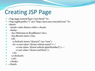 Creating JSP Page
 <%@ page contentType="text/html" %>
 <%@ taglib prefix="c" uri="http://java.sun.com/jstl/core" %>
 <html>
 <head><title>Rantz</title></head>
 <body>
 <h2>Welcome to RoadRantz!</h2>
 <h3>Recent rantz:</h3>
 <ul>
 <c:forEach items="${rants}" var="rant">
 <li><c:out value="${rant.vehicle.state}"/> /
 <c:out value="${rant.vehicle.plateNumber}"/> --
 <c:out value="${rant.rantText}"/>
 </li>
 </c:forEach>
 </ul>
 </body>
 </html>
 