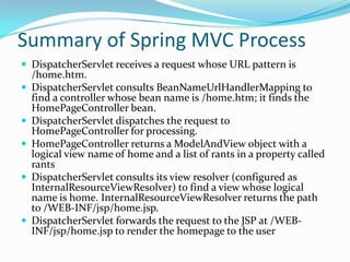 Summary of Spring MVC Process
 DispatcherServlet receives a request whose URL pattern is
/home.htm.
 DispatcherServlet consults BeanNameUrlHandlerMapping to
find a controller whose bean name is /home.htm; it finds the
HomePageController bean.
 DispatcherServlet dispatches the request to
HomePageController for processing.
 HomePageController returns a ModelAndView object with a
logical view name of home and a list of rants in a property called
rants
 DispatcherServlet consults its view resolver (configured as
InternalResourceViewResolver) to find a view whose logical
name is home. InternalResourceViewResolver returns the path
to /WEB-INF/jsp/home.jsp.
 DispatcherServlet forwards the request to the JSP at /WEB-
INF/jsp/home.jsp to render the homepage to the user
 