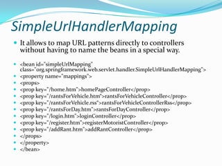 SimpleUrlHandlerMapping
 It allows to map URL patterns directly to controllers
without having to name the beans in a special way.
 <bean id="simpleUrlMapping"
class="org.springframework.web.servlet.handler.SimpleUrlHandlerMapping">
 <property name="mappings">
 <props>
 <prop key="/home.htm">homePageController</prop>
 <prop key="/rantsForVehicle.htm“>rantsForVehicleController</prop>
 <prop key="/rantsForVehicle.rss“>rantsForVehicleControllerRss</prop>
 <prop key="/rantsForDay.htm">rantsForDayController</prop>
 <prop key="/login.htm">loginController</prop>
 <prop key="/register.htm">registerMotoristController</prop>
 <prop key="/addRant.htm">addRantController</prop>
 </props>
 </property>
 </bean>
 