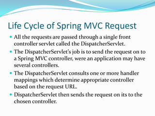 Life Cycle of Spring MVC Request
 All the requests are passed through a single front
controller servlet called the DispatcherServlet.
 The DispatcherServlet’s job is to send the request on to
a Spring MVC controller, were an application may have
several controllers.
 The DispatcherServlet consults one or more handler
mappings which determine appropriate controller
based on the request URL.
 DispatcherServlet then sends the request on its to the
chosen controller.
 