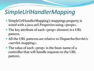 SimpleUrlHandlerMapping
 SimpleUrlHandlerMapping’s mappings property is
wired with a java.util.Properties using <props>.
 The key attribute of each <prop> element is a URL
pattern.
 All the URL patterns are relative to DispatcherServlet’s
<servlet-mapping>.
 The value of each <prop> is the bean name of a
controller that will handle requests to the URL
pattern.
 