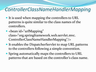 ControllerClassNameHandlerMapping
 It is used when mapping the controllers to URL
patterns is quite similar to the class names of the
controllers.
 <bean id="urlMapping”
class="org.springframework.web.servlet.mvc.
ControllerClassNameHandlerMapping"/>
 It enables the DispatcherServlet to map URL patterns
to the controllers following a simple convention.
 Spring automatically maps the controllers to URL
patterns that are based on the controller’s class name.
 