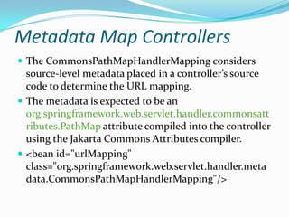 Metadata Map Controllers
 The CommonsPathMapHandlerMapping considers
source-level metadata placed in a controller’s source
code to determine the URL mapping.
 The metadata is expected to be an
org.springframework.web.servlet.handler.commonsatt
ributes.PathMap attribute compiled into the controller
using the Jakarta Commons Attributes compiler.
 <bean id="urlMapping"
class="org.springframework.web.servlet.handler.meta
data.CommonsPathMapHandlerMapping"/>
 