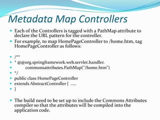 Metadata Map Controllers
 Each of the Controllers is tagged with a PathMap attribute to
declare the URL pattern for the controller.
 For example, to map HomePageController to /home.htm, tag
HomePageController as follows:
 /**
 * @@org.springframework.web.servlet.handler.
 commonsattributes.PathMap("/home.htm")
 */
 public class HomePageController
 extends AbstractController { …..
 }
 The build need to be set up to include the Commons Attributes
compiler so that the attributes will be compiled into the
application code.
 