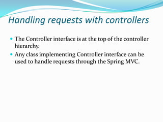 Handling requests with controllers
 The Controller interface is at the top of the controller
hierarchy.
 Any class implementing Controller interface can be
used to handle requests through the Spring MVC.
 