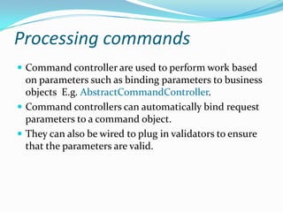 Processing commands
 Command controller are used to perform work based
on parameters such as binding parameters to business
objects E.g. AbstractCommandController.
 Command controllers can automatically bind request
parameters to a command object.
 They can also be wired to plug in validators to ensure
that the parameters are valid.
 
