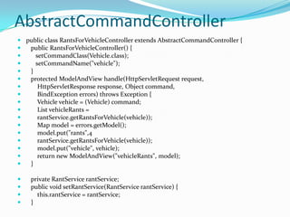 AbstractCommandController
 public class RantsForVehicleController extends AbstractCommandController {
 public RantsForVehicleController() {
 setCommandClass(Vehicle.class);
 setCommandName("vehicle");
 }
 protected ModelAndView handle(HttpServletRequest request,
 HttpServletResponse response, Object command,
 BindException errors) throws Exception {
 Vehicle vehicle = (Vehicle) command;
 List vehicleRants =
 rantService.getRantsForVehicle(vehicle));
 Map model = errors.getModel();
 model.put("rants",4
 rantService.getRantsForVehicle(vehicle));
 model.put("vehicle", vehicle);
 return new ModelAndView("vehicleRants", model);
 }
 private RantService rantService;
 public void setRantService(RantService rantService) {
 this.rantService = rantService;
 }
 