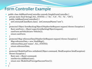 public class AddRantFormController extends SimpleFormController {
 private static final String[] ALL_STATES = { "AL", "CA", "FL", "IL", "OH"};
 public AddRantFormController() {
 setCommandClass(Rant.class); setCommandName("rant");
 }
 protected Object formBackingObject(HttpServletRequest request) throws Exception {
 Rant rantForm = (Rant) super.formBackingObject(request);
 rantForm.setVehicle(new Vehicle());
 return rantForm;
 }
 protected Map referenceData(HttpServletRequest request) throws Exception {
 Map referenceData = new HashMap();
 referenceData.put("states", ALL_STATES);
 return referenceData;
 }
 protected ModelAndView onSubmit(Object command, BindException bindException)
 throws Exception {
 Rant rant = (Rant) command;
 rantService.addRant(rant);
 return new ModelAndView(getSuccessView());
 }
 }
Form Controller Example
 