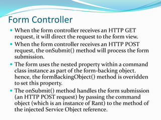 Form Controller
 When the form controller receives an HTTP GET
request, it will direct the request to the form view.
 When the form controller receives an HTTP POST
request, the onSubmit() method will process the form
submission.
 The form uses the nested property within a command
class instance as part of the form-backing object.
hence, the formBackingObject() method is overidden
to set this property.
 The onSubmit() method handles the form submission
(an HTTP POST request) by passing the command
object (which is an instance of Rant) to the method of
the injected Service Object reference.
 