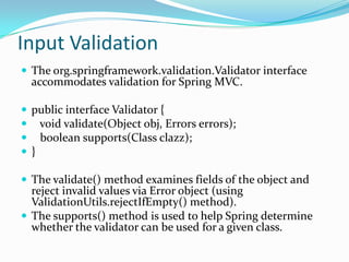 Input Validation
 The org.springframework.validation.Validator interface
accommodates validation for Spring MVC.
 public interface Validator {
 void validate(Object obj, Errors errors);
 boolean supports(Class clazz);
 }
 The validate() method examines fields of the object and
reject invalid values via Error object (using
ValidationUtils.rejectIfEmpty() method).
 The supports() method is used to help Spring determine
whether the validator can be used for a given class.
 