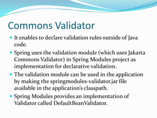 Commons Validator
 It enables to declare validation rules outside of Java
code.
 Spring uses the validation module (which uses Jakarta
Commons Validator) in Spring Modules project as
implementation for declarative validation.
 The validation module can be used in the application
by making the springmodules-validator.jar file
available in the application’s classpath.
 Spring Modules provides an implementation of
Validator called DefaultBeanValidator.
 