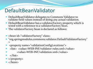 DefaultBeanValidator
 DefaultBeanValidator delegates to Commons Validator to
validate field values instead of doing any actual validation.
 DefaultBeanValidator has a validatorFactory property which is
wired with a reference to a validatorFactory bean.
 The validatorFactory bean is declared as follows:
 <bean id="validatorFactory" class=
 "org.springmodules.commons.validator.DefaultValidatorFactory"
>
 <property name="validationConfigLocations">
 <list> <value>WEB-INF/validator-rules.xml</value>
 <value>WEB-INF/validation.xml</value>
 </list>
 </property>
 </bean>
 
