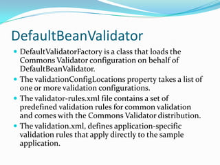 DefaultBeanValidator
 DefaultValidatorFactory is a class that loads the
Commons Validator configuration on behalf of
DefaultBeanValidator.
 The validationConfigLocations property takes a list of
one or more validation configurations.
 The validator-rules.xml file contains a set of
predefined validation rules for common validation
and comes with the Commons Validator distribution.
 The validation.xml, defines application-specific
validation rules that apply directly to the sample
application.
 