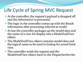 Life Cycle of Spring MVC Request
 At the controller, the request’s payload is dropped off
and the information is processed.
 The logic in the controller comes up with the Result
information after processing referred as model.
 At last the controller packages up the model data and
the name of a view for display into a ModelAndView
object.
 The ModelAndView object contains model data and
the logical name to be used to lookup for actual html
view.
 The controller sends the request and the
ModelAndView object back to the DispatcherServlet.
 