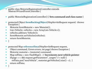  public class MotoristRegistrationController extends
AbstractWizardFormController {
 public MotoristRegistrationController() { Sets command and class name }
 protected Object formBackingObject(HttpServletRequest request) throws
Exception {
 Motorist formMotorist = new Motorist();
 List<Vehicle> vehicles = new ArrayList<Vehicle>();
 vehicles.add(new Vehicle());
 formMotorist.setVehicles(vehicles);
 return formMotorist;
 }
 protected Map referenceData(HttpServletRequest request,
 Object command, Errors errors, int page) throws Exception {
 Motorist motorist = (motorist) command;
 Map refData = new HashMap(); // Increments next vehicle pointer
 if(page == 1 && request.getParameter("_target1") != null) {
 refData.put("nextVehicle", motorist.getVehicles().size() - 1); }
 return refData;
 }
 