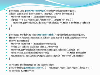  protected void postProcessPage(HttpServletRequest request,
 Object command, Errors errors, int page) throws Exception {
 Motorist motorist = (Motorist) command;
 if(page == 1 && request.getParameter("_target1") != null) {
 motorist.getVehicles().add(new Vehicle()); // Adds new blank vehicle
 }
 }
 protected ModelAndView processFinish(HttpServletRequest request,
 HttpServletResponse response, Object command, BindException errors)
 throws Exception {
 Motorist motorist = (motorist) command;
 // the last vehicle is always blank...remove it
 motorist.getVehicles().remove(motorist.getVehicles().size() - 1);
 rantService.addMotorist(motorist); // Adds motorist
 return new ModelAndView(getSuccessView(), "motorist", motorist);
 }
 // returns the last page as the success view
 private String getSuccessView() { return getPages()[getPages().length-1]; }
 // injected RantService
 